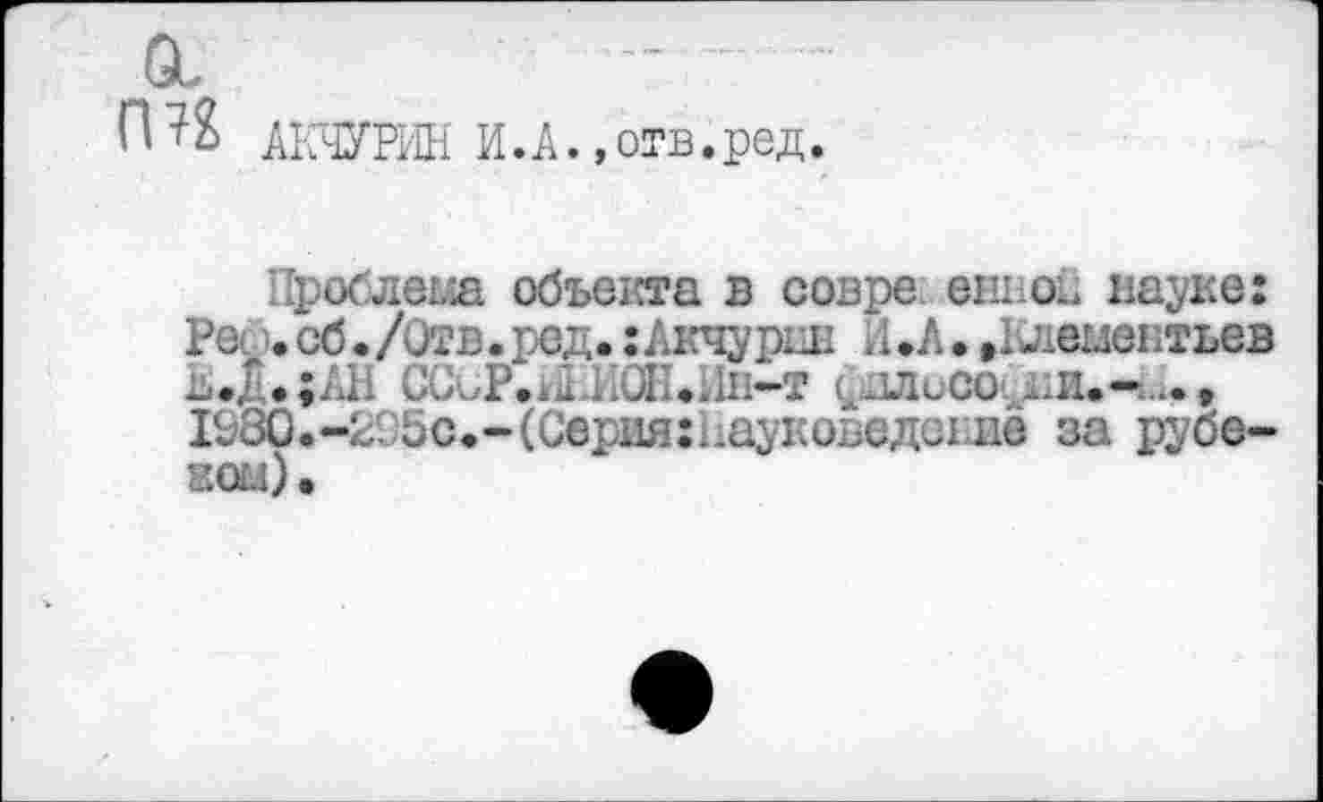 ﻿п ?% АКЧУРИН И.А., отв. род.
Проблема объекта в совре. ендов науке: Ре. сб • /Отв. ред.: Акчурин И .А • »Клементьев ь.Д.;АН СССР.й >. ..Ш-т (^1Лисо. ..и.--, 1580.-295Сф-(Серия:Пауковеде11ие за рубе-жом).